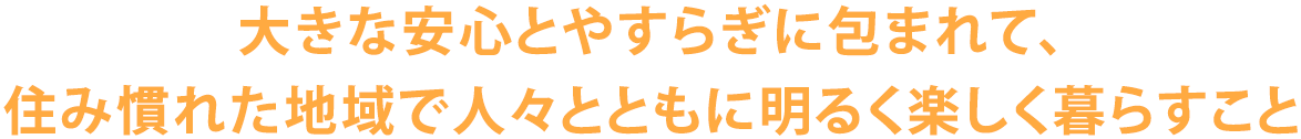 大きな安心とやすらぎに包まれて、住み慣れた地域で人々とともに明るく楽しく暮らすこと