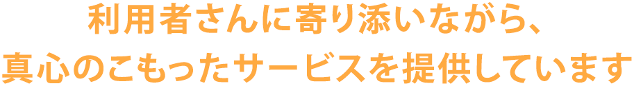 利用者さんに寄り添いながら、真心のこもったサービスを提供しています